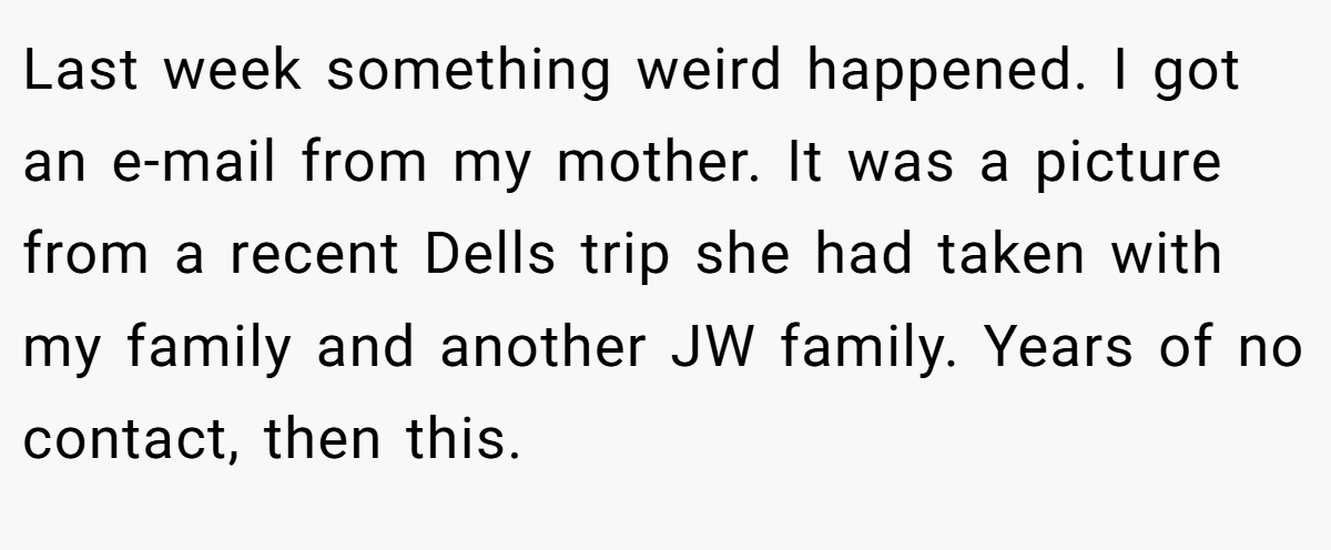 Last week something weird happened. I got an e-mail from my mother. It was a picture from a recent Dells trip she had taken with my family and another JW family. Years of no contact, then this.