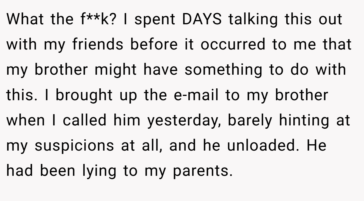 What the f**k? I spent DAYS talking this out with my friends before it occurred to me that my brother might have something to do with this. I brought up the e-mail to my brother when I called him yesterday, barely hinting at my suspicions at all, and he unloaded. He had been lying to my parents.