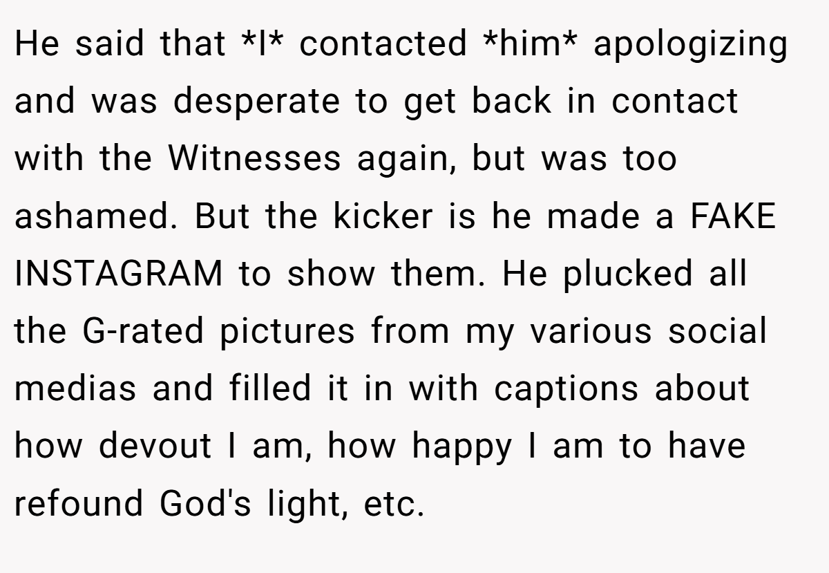 He said that *I* contacted *him* apologizing and was desperate to get back in contact with the Witnesses again, but was too ashamed. But the kicker is he made a FAKE INSTAGRAM to show them. He plucked all the G-rated pictures from my various social medias and filled it in with captions about how devout I am, how happy I am to have refound God's light, etc.