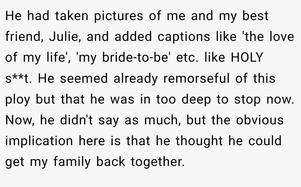 He had taken pictures of me and my best friend, Julie, and added captions like 'the love of my life', 'my bride-to-be' etc. like HOLY s**t. He seemed already remorseful of this ploy but that he was in too deep to stop now. Now, he didn't say as much, but the obvious implication here is that he thought he could get my family back together.
