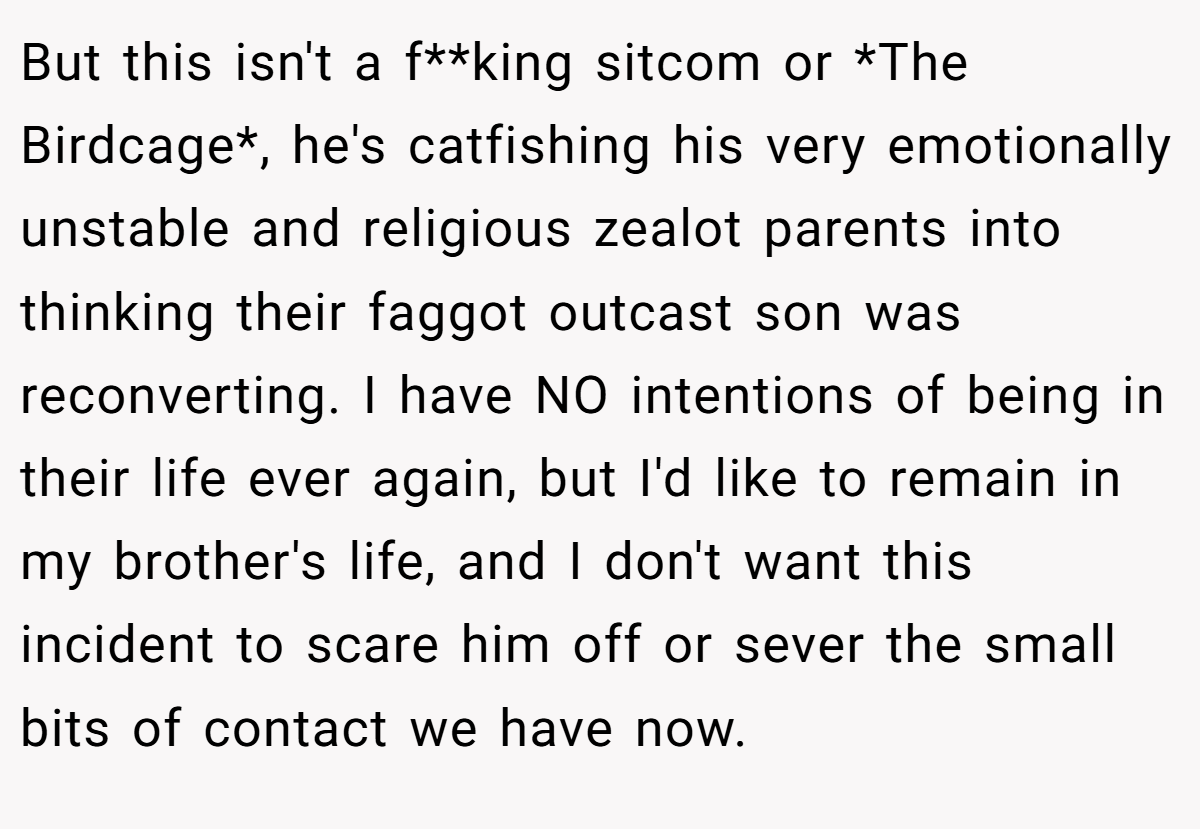 But this isn't a f**king sitcom or *The Birdcage*, he's catfishing his very emotionally unstable and religious zealot parents into thinking their faggot outcast son was reconverting. I have NO intentions of being in their life ever again, but I'd like to remain in my brother's life, and I don't want this incident to scare him off or sever the small bits of contact we have now.