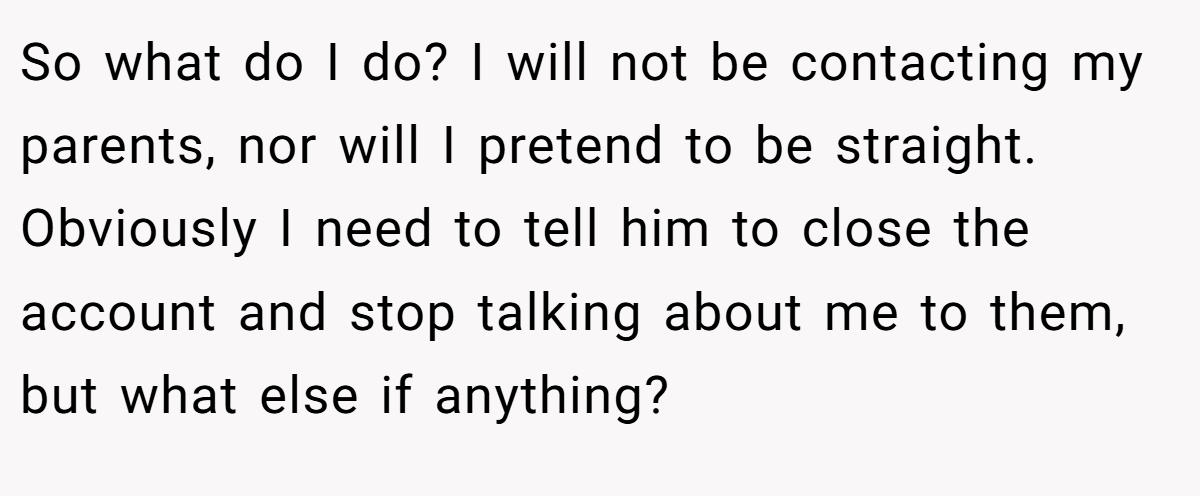 So what do I do? I will not be contacting my parents, nor will I pretend to be straight. Obviously I need to tell him to close the account and stop talking about me to them, but what else if anything?