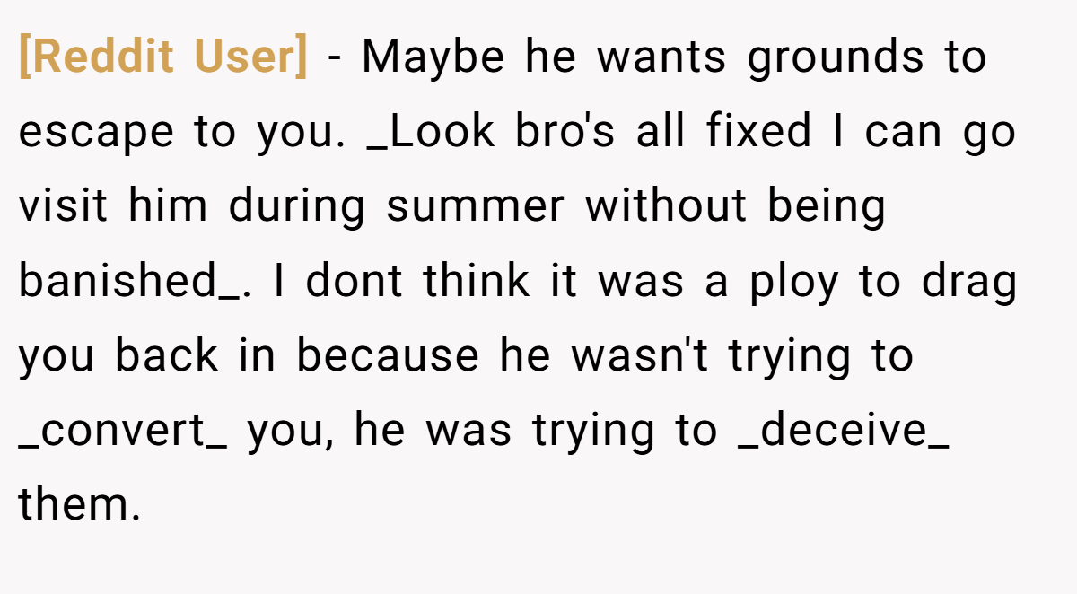 [Reddit User] − Maybe he wants grounds to escape to you. _Look bro's all fixed I can go visit him during summer without being banished_. I dont think it was a ploy to drag you back in because he wasn't trying to _convert_ you, he was trying to _deceive_ them.