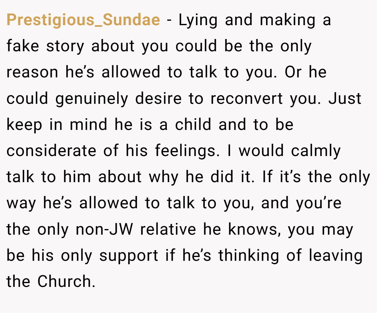 Prestigious_Sundae − Lying and making a fake story about you could be the only reason he’s allowed to talk to you. Or he could genuinely desire to reconvert you. Just keep in mind he is a child and to be considerate of his feelings. I would calmly talk to him about why he did it. If it’s the only way he’s allowed to talk to you, and you’re the only non-JW relative he knows, you may be his only support if he’s thinking of leaving the Church.