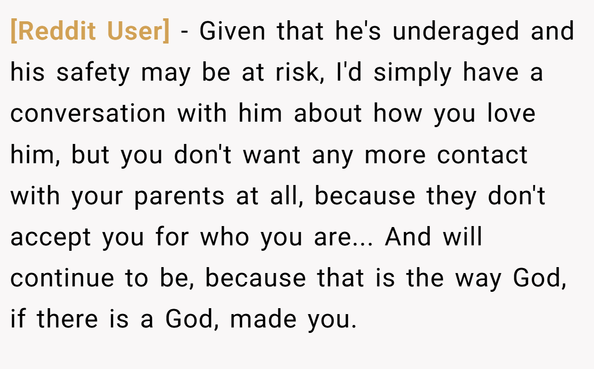 [Reddit User] − Given that he's underaged and his safety may be at risk, I'd simply have a conversation with him about how you love him, but you don't want any more contact with your parents at all, because they don't accept you for who you are... And will continue to be, because that is the way God, if there is a God, made you.