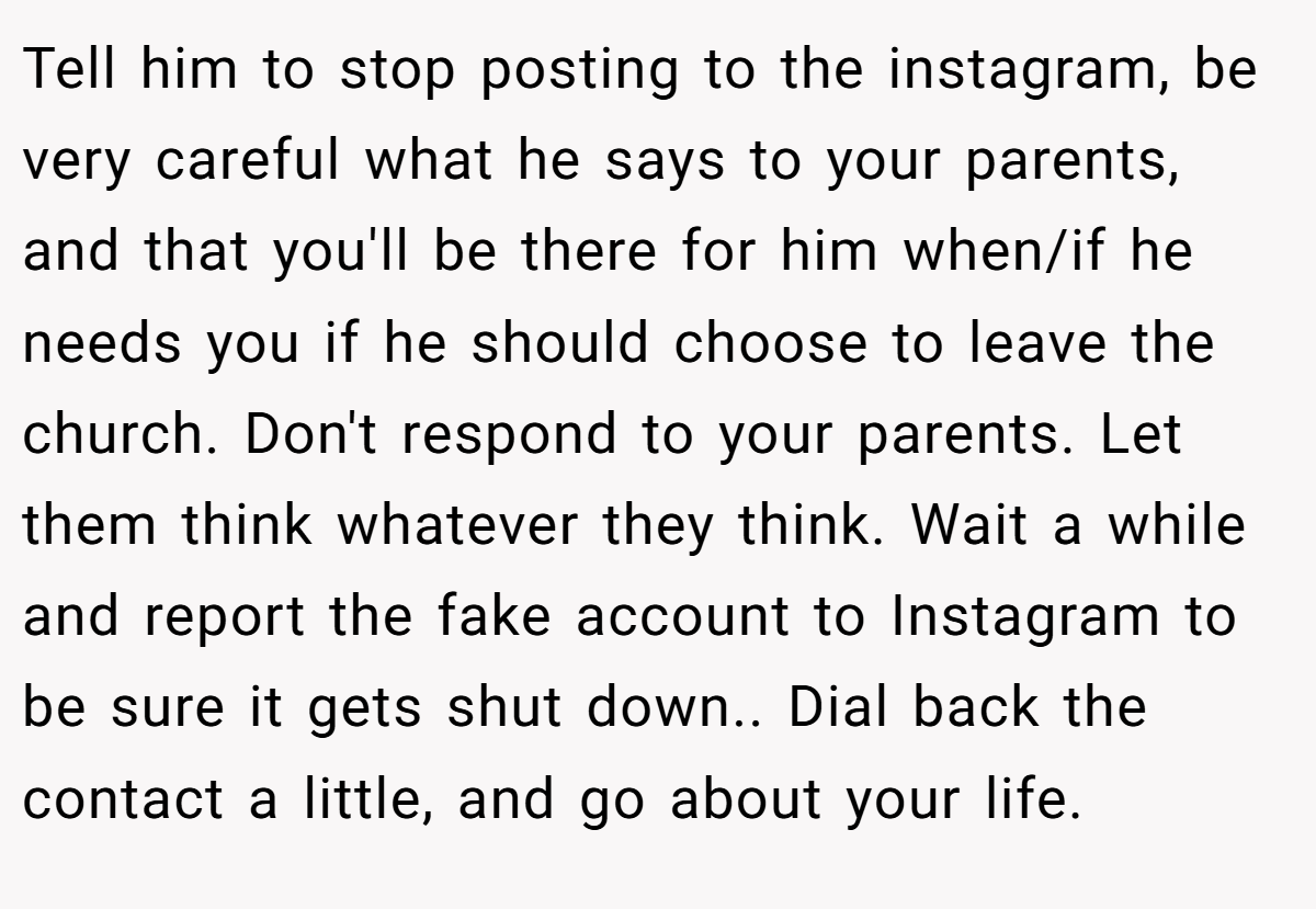 Tell him to stop posting to the instagram, be very careful what he says to your parents, and that you'll be there for him when/if he needs you if he should choose to leave the church. Don't respond to your parents. Let them think whatever they think. Wait a while and report the fake account to Instagram to be sure it gets shut down.. Dial back the contact a little, and go about your life.