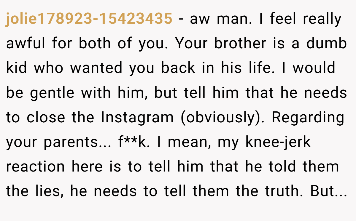 jolie178923-15423435 − aw man. I feel really awful for both of you. Your brother is a dumb kid who wanted you back in his life. I would be gentle with him, but tell him that he needs to close the Instagram (obviously). Regarding your parents... f**k. I mean, my knee-jerk reaction here is to tell him that he told them the lies, he needs to tell them the truth. But...