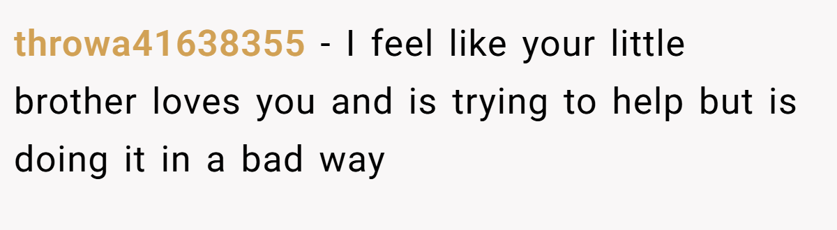 throwa41638355 − I feel like your little brother loves you and is trying to help but is doing it in a bad way