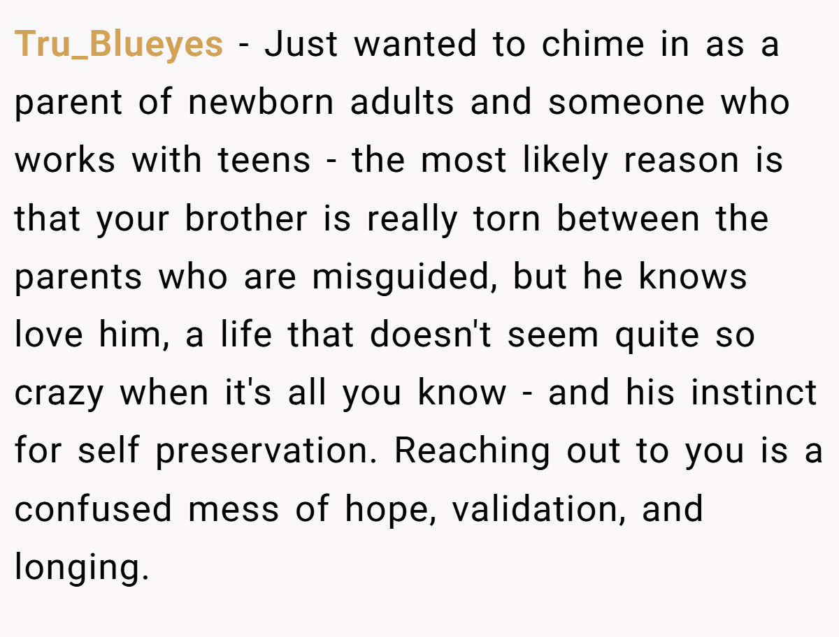 Tru_Blueyes − Just wanted to chime in as a parent of newborn adults and someone who works with teens - the most likely reason is that your brother is really torn between the parents who are misguided, but he knows love him, a life that doesn't seem quite so crazy when it's all you know - and his instinct for self preservation. Reaching out to you is a confused mess of hope, validation, and longing.