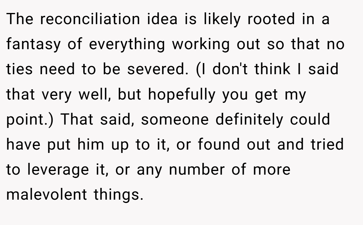 The reconciliation idea is likely rooted in a fantasy of everything working out so that no ties need to be severed. (I don't think I said that very well, but hopefully you get my point.) That said, someone definitely could have put him up to it, or found out and tried to leverage it, or any number of more malevolent things.