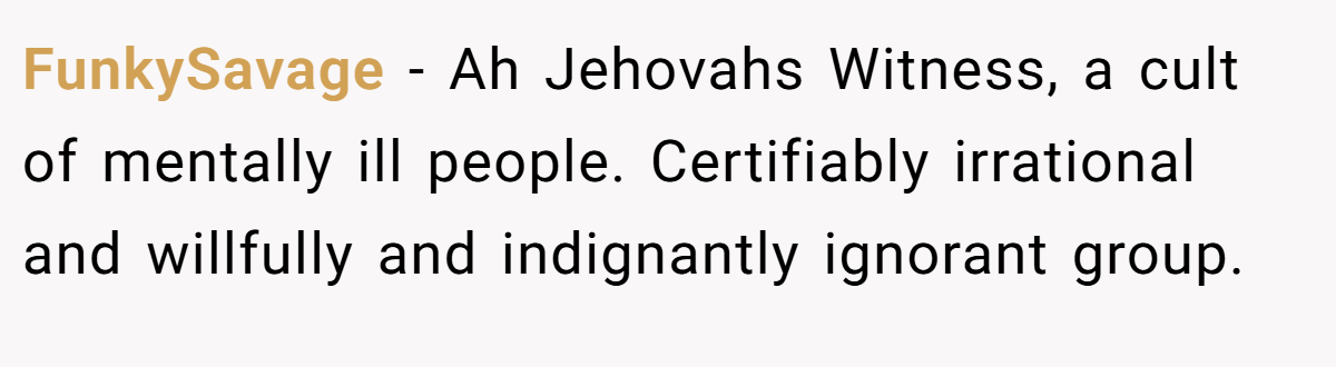 FunkySavage − Ah Jehovahs Witness, a cult of mentally ill people. Certifiably irrational and willfully and indignantly ignorant group.