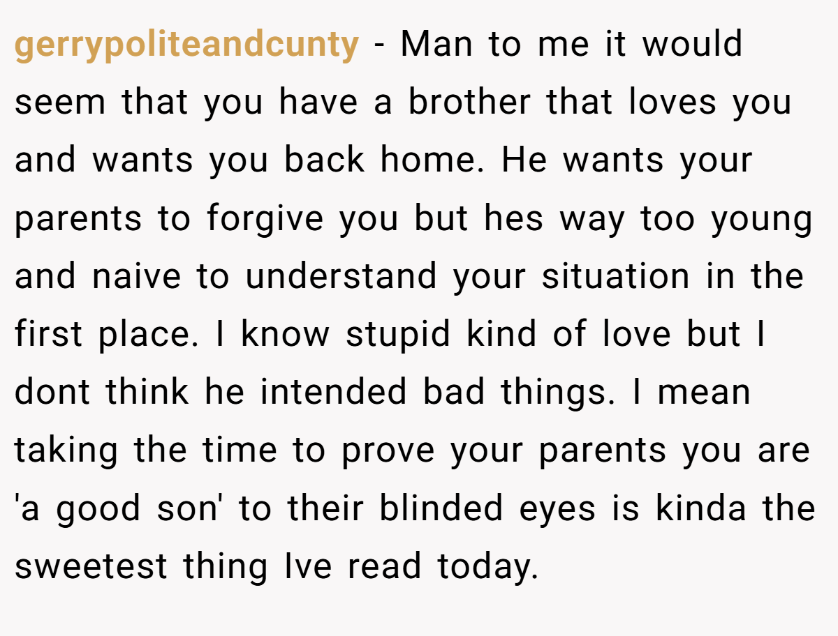 gerrypoliteandcunty − Man to me it would seem that you have a brother that loves you and wants you back home. He wants your parents to forgive you but hes way too young and naive to understand your situation in the first place. I know stupid kind of love but I dont think he intended bad things. I mean taking the time to prove your parents you are 'a good son' to their blinded eyes is kinda the sweetest thing Ive read today.