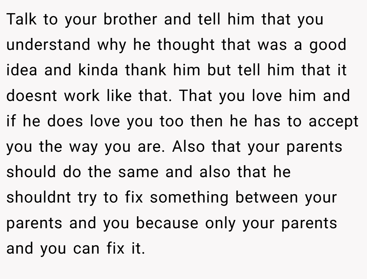 Talk to your brother and tell him that you understand why he thought that was a good idea and kinda thank him but tell him that it doesnt work like that. That you love him and if he does love you too then he has to accept you the way you are. Also that your parents should do the same and also that he shouldnt try to fix something between your parents and you because only your parents and you can fix it.