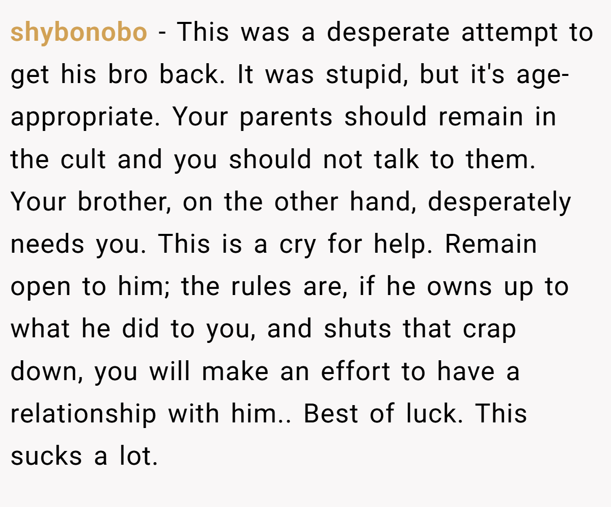 shybonobo − This was a desperate attempt to get his bro back. It was stupid, but it's age-appropriate. Your parents should remain in the cult and you should not talk to them. Your brother, on the other hand, desperately needs you. This is a cry for help. Remain open to him; the rules are, if he owns up to what he did to you, and shuts that crap down, you will make an effort to have a relationship with him.. Best of luck. This sucks a lot.