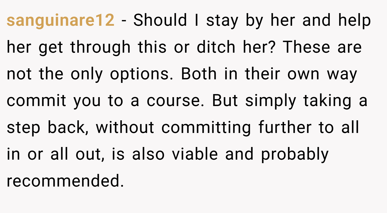 sanguinare12 − Should I stay by her and help her get through this or ditch her? These are not the only options. Both in their own way commit you to a course. But simply taking a step back, without committing further to all in or all out, is also viable and probably recommended.