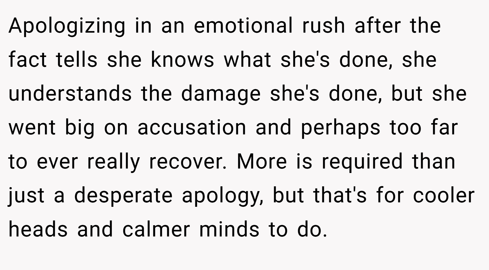 Apologizing in an emotional rush after the fact tells she knows what she's done, she understands the damage she's done, but she went big on accusation and perhaps too far to ever really recover. More is required than just a desperate apology, but that's for cooler heads and calmer minds to do.