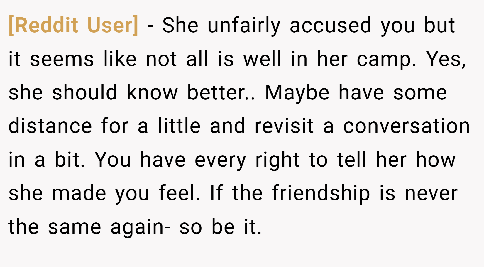 [Reddit User] − She unfairly accused you but it seems like not all is well in her camp. Yes, she should know better.. Maybe have some distance for a little and revisit a conversation in a bit. You have every right to tell her how she made you feel. If the friendship is never the same again- so be it.