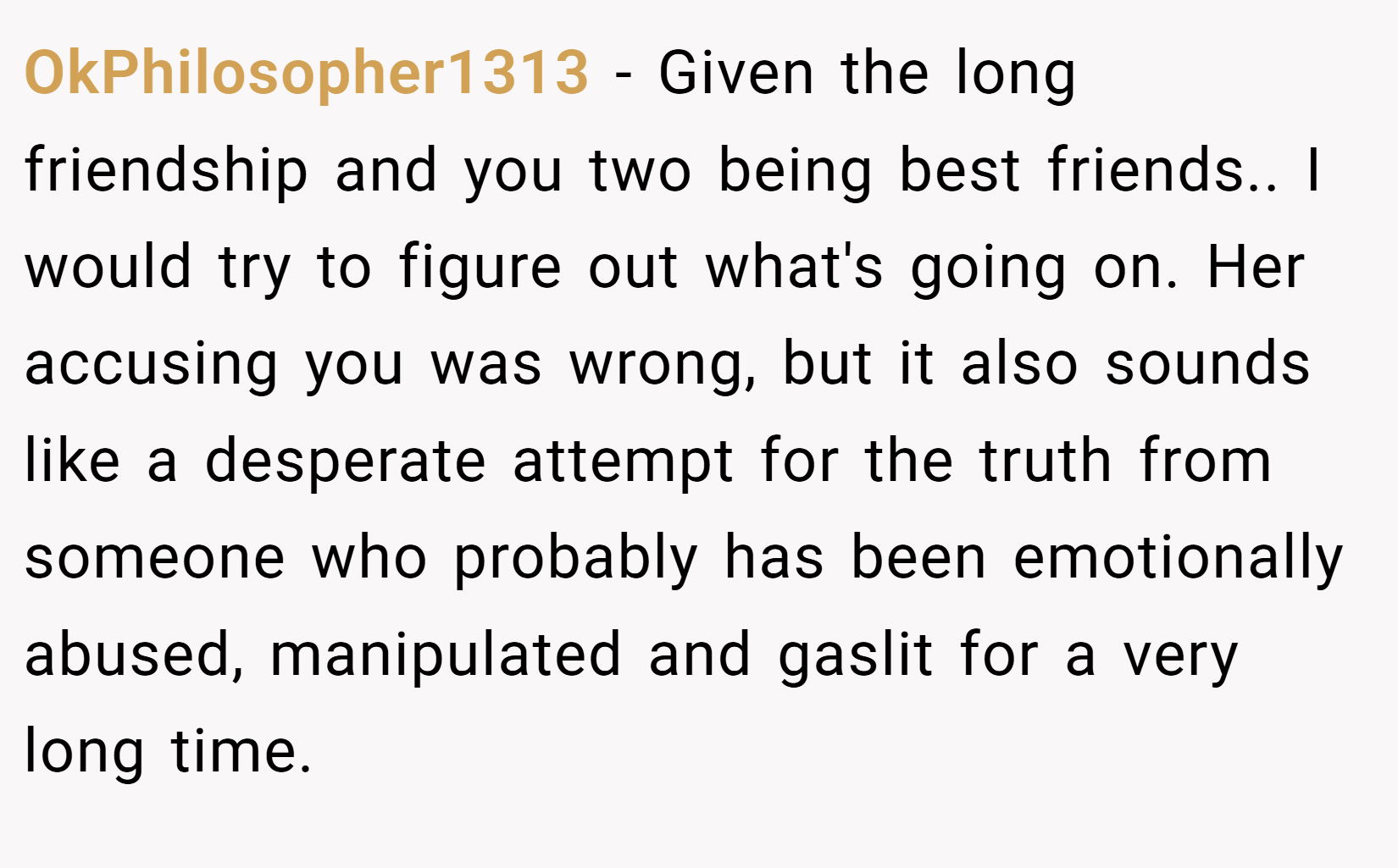OkPhilosopher1313 − Given the long friendship and you two being best friends.. I would try to figure out what's going on. Her accusing you was wrong, but it also sounds like a desperate attempt for the truth from someone who probably has been emotionally abused, manipulated and gaslit for a very long time.