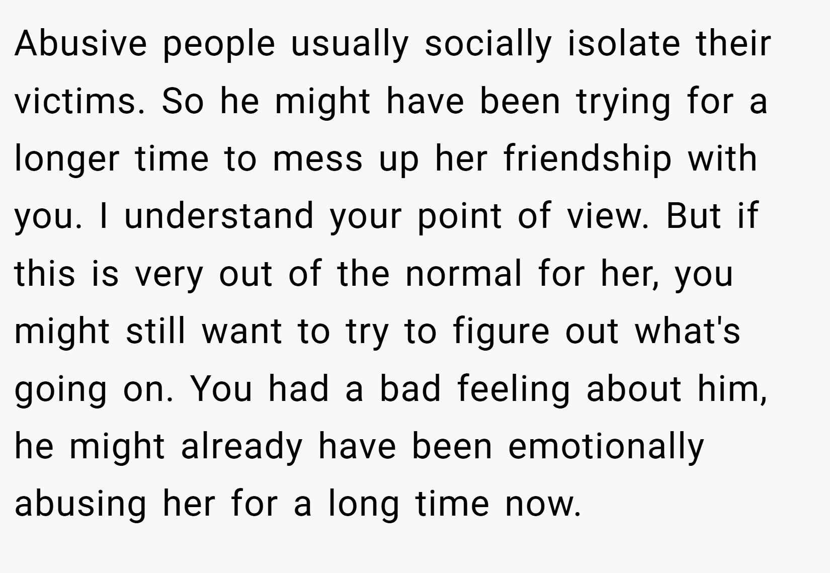 Abusive people usually socially isolate their victims. So he might have been trying for a longer time to mess up her friendship with you. I understand your point of view. But if this is very out of the normal for her, you might still want to try to figure out what's going on. You had a bad feeling about him, he might already have been emotionally abusing her for a long time now.