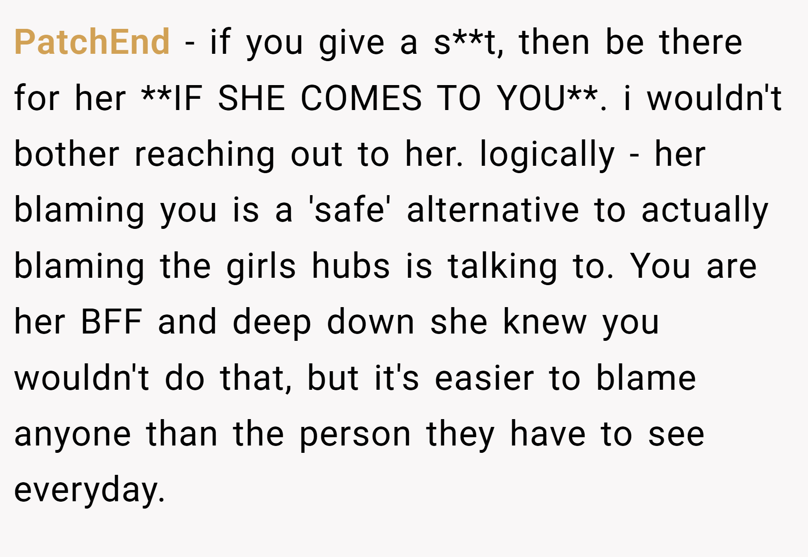 PatchEnd − if you give a s**t, then be there for her **IF SHE COMES TO YOU**. i wouldn't bother reaching out to her. logically - her blaming you is a 'safe' alternative to actually blaming the girls hubs is talking to. You are her BFF and deep down she knew you wouldn't do that, but it's easier to blame anyone than the person they have to see everyday.