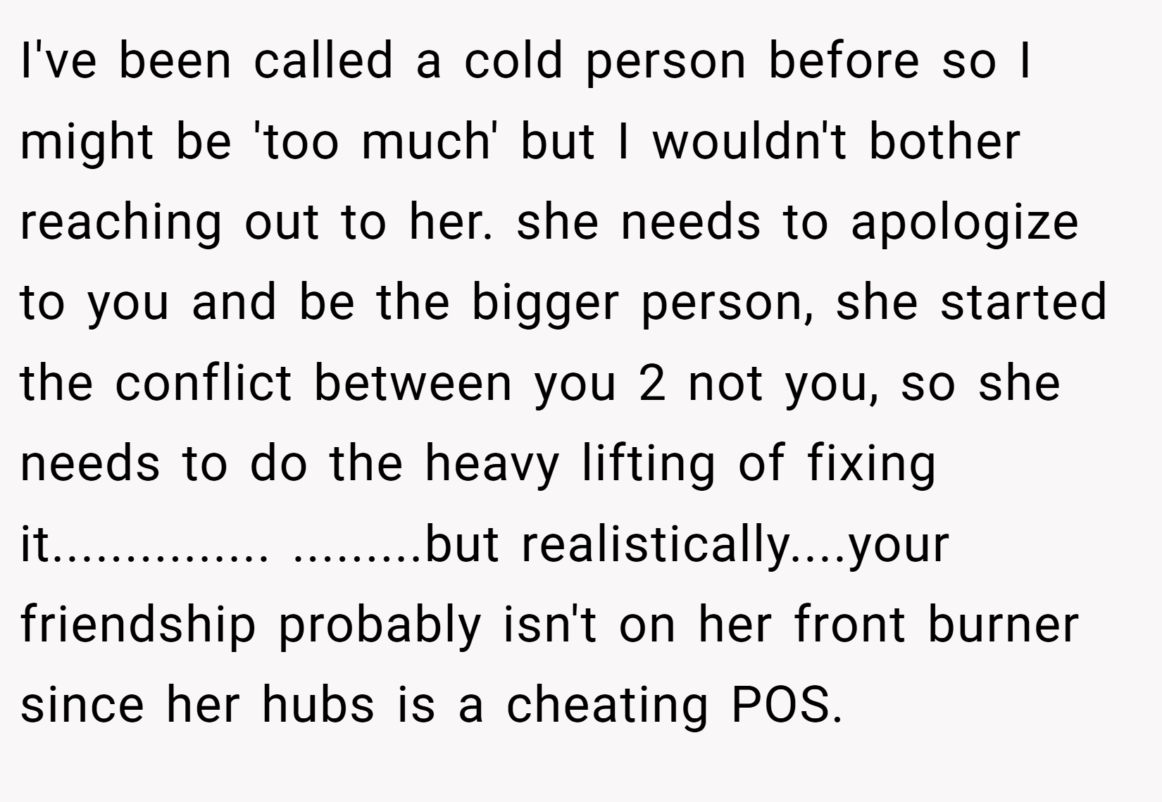 I've been called a cold person before so I might be 'too much' but I wouldn't bother reaching out to her. she needs to apologize to you and be the bigger person, she started the conflict between you 2 not you, so she needs to do the heavy lifting of fixing it............... .........but realistically....your friendship probably isn't on her front burner since her hubs is a cheating POS.