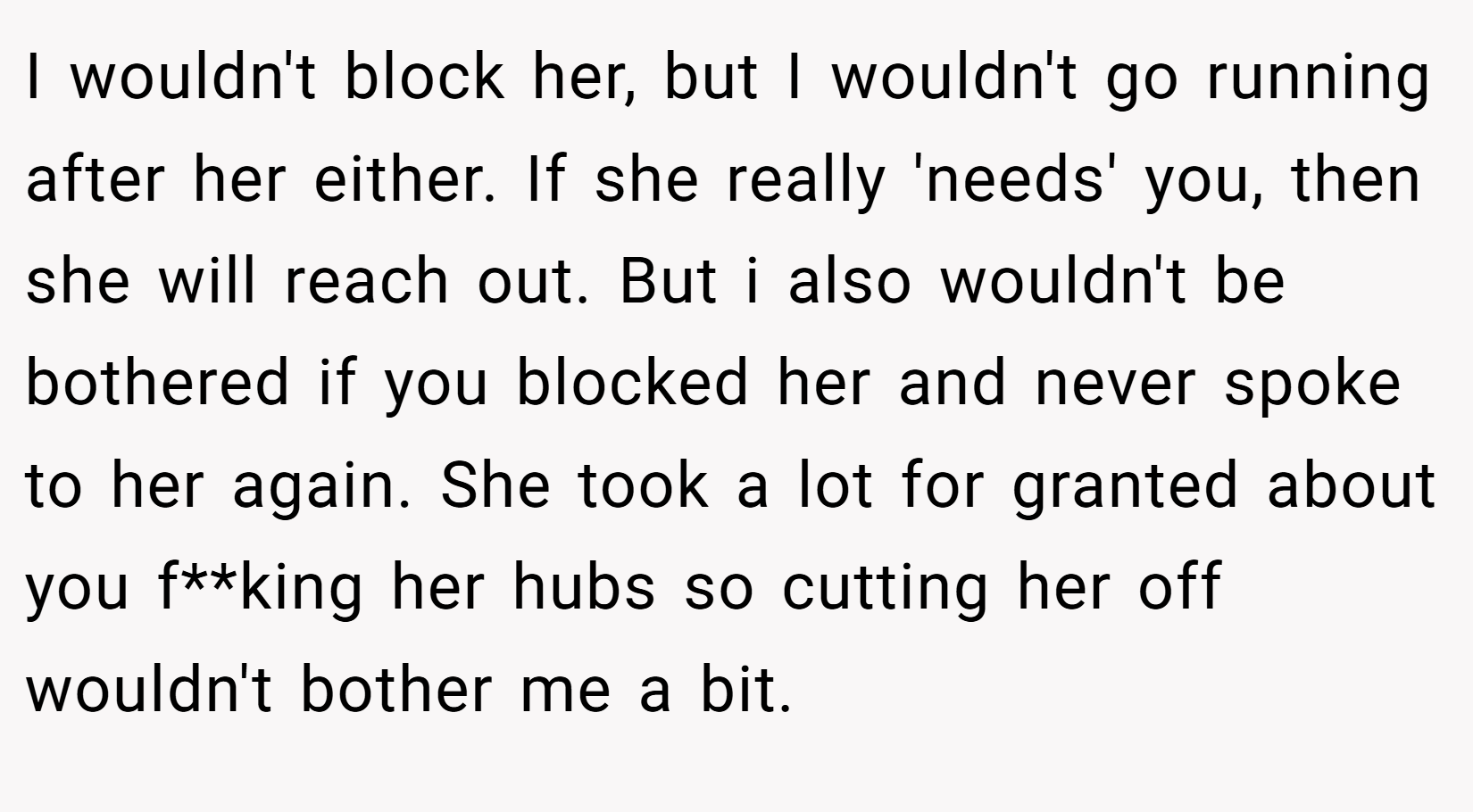 I wouldn't block her, but I wouldn't go running after her either. If she really 'needs' you, then she will reach out. But i also wouldn't be bothered if you blocked her and never spoke to her again. She took a lot for granted about you f**king her hubs so cutting her off wouldn't bother me a bit.