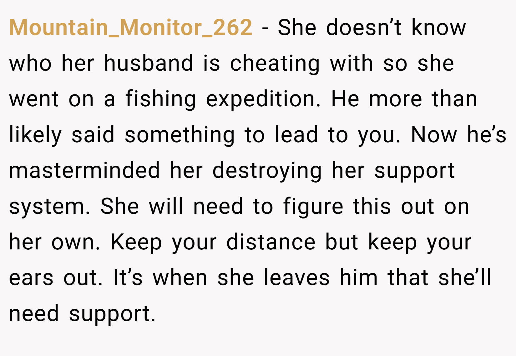Mountain_Monitor_262 − She doesn’t know who her husband is cheating with so she went on a fishing expedition. He more than likely said something to lead to you. Now he’s masterminded her destroying her support system. She will need to figure this out on her own. Keep your distance but keep your ears out. It’s when she leaves him that she’ll need support.