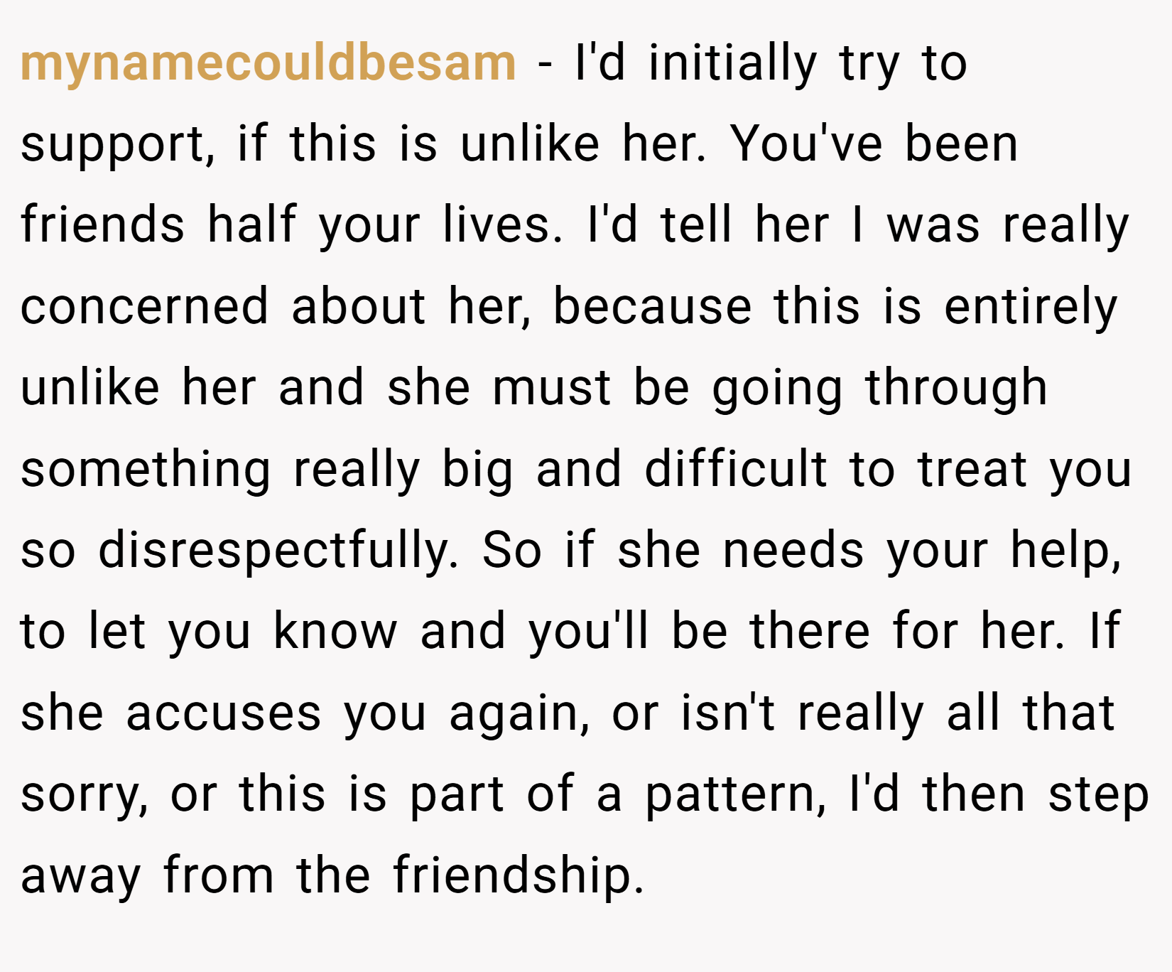 mynamecouldbesam − I'd initially try to support, if this is unlike her. You've been friends half your lives. I'd tell her I was really concerned about her, because this is entirely unlike her and she must be going through something really big and difficult to treat you so disrespectfully. So if she needs your help, to let you know and you'll be there for her. If she accuses you again, or isn't really all that sorry, or this is part of a pattern, I'd then step away from the friendship.