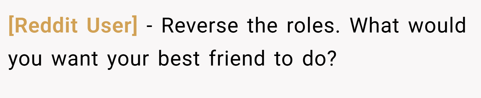 [Reddit User] − Reverse the roles. What would you want your best friend to do?