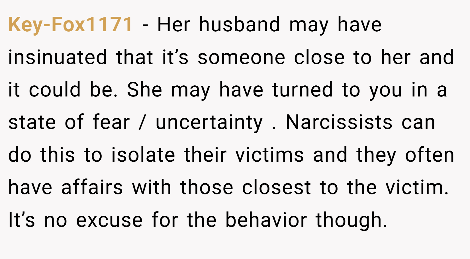 Key-Fox1171 − Her husband may have insinuated that it’s someone close to her and it could be. She may have turned to you in a state of fear / uncertainty . Narcissists can do this to isolate their victims and they often have affairs with those closest to the victim. It’s no excuse for the behavior though.