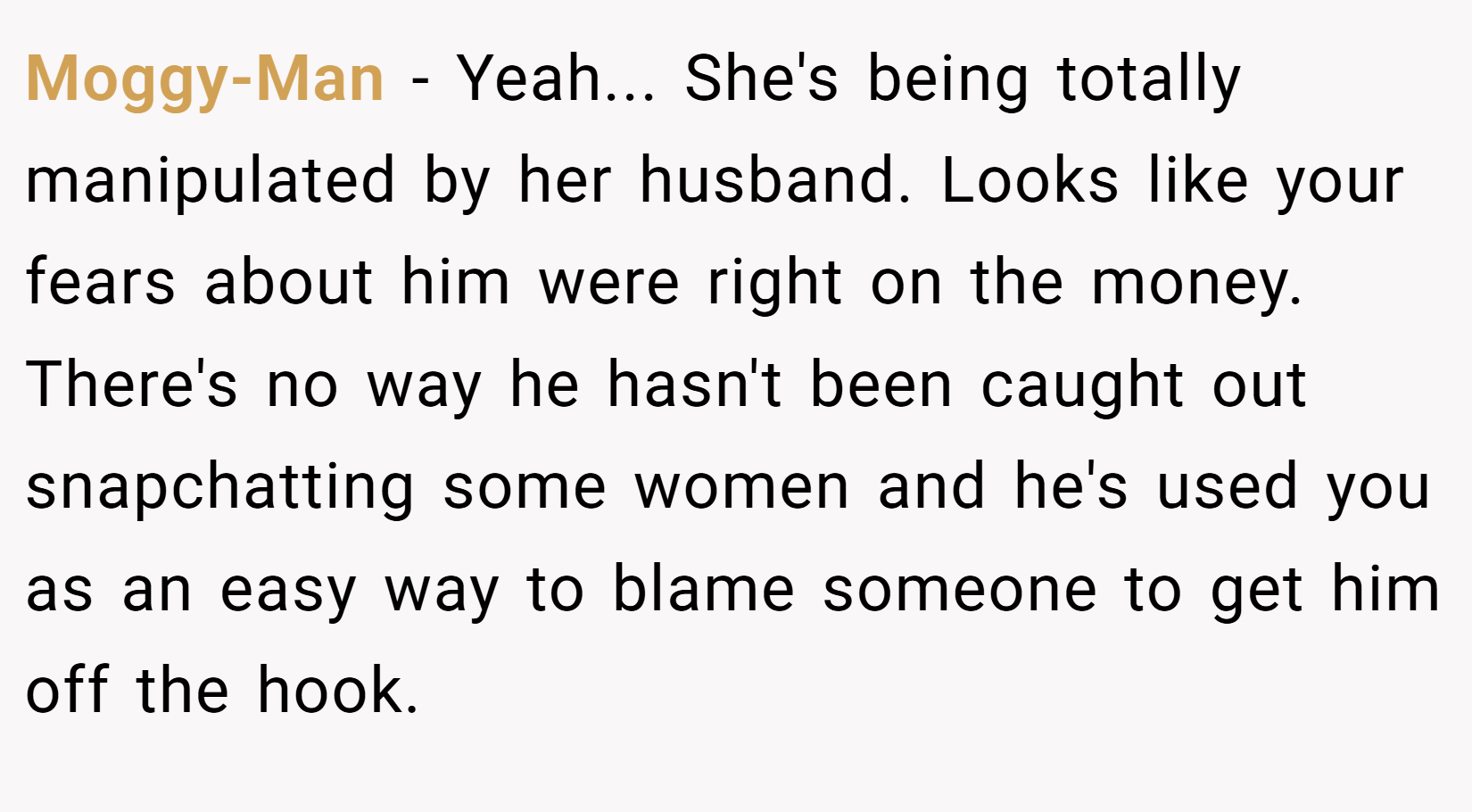 Moggy-Man − Yeah... She's being totally manipulated by her husband. Looks like your fears about him were right on the money. There's no way he hasn't been caught out snapchatting some women and he's used you as an easy way to blame someone to get him off the hook.