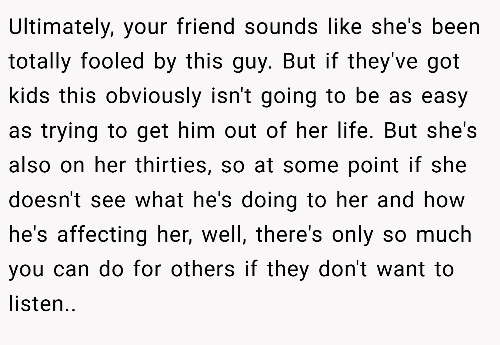 Ultimately, your friend sounds like she's been totally fooled by this guy. But if they've got kids this obviously isn't going to be as easy as trying to get him out of her life. But she's also on her thirties, so at some point if she doesn't see what he's doing to her and how he's affecting her, well, there's only so much you can do for others if they don't want to listen..