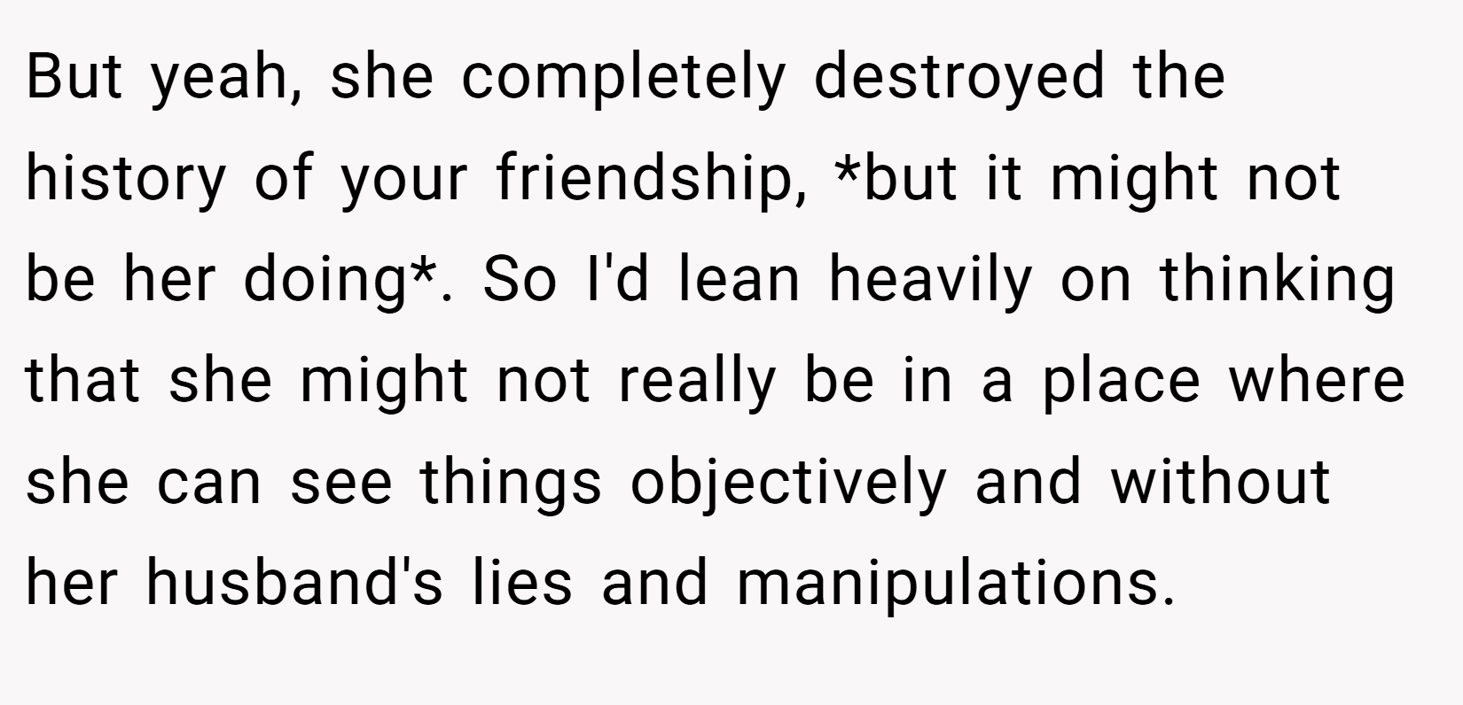 But yeah, she completely destroyed the history of your friendship, *but it might not be her doing*. So I'd lean heavily on thinking that she might not really be in a place where she can see things objectively and without her husband's lies and manipulations.