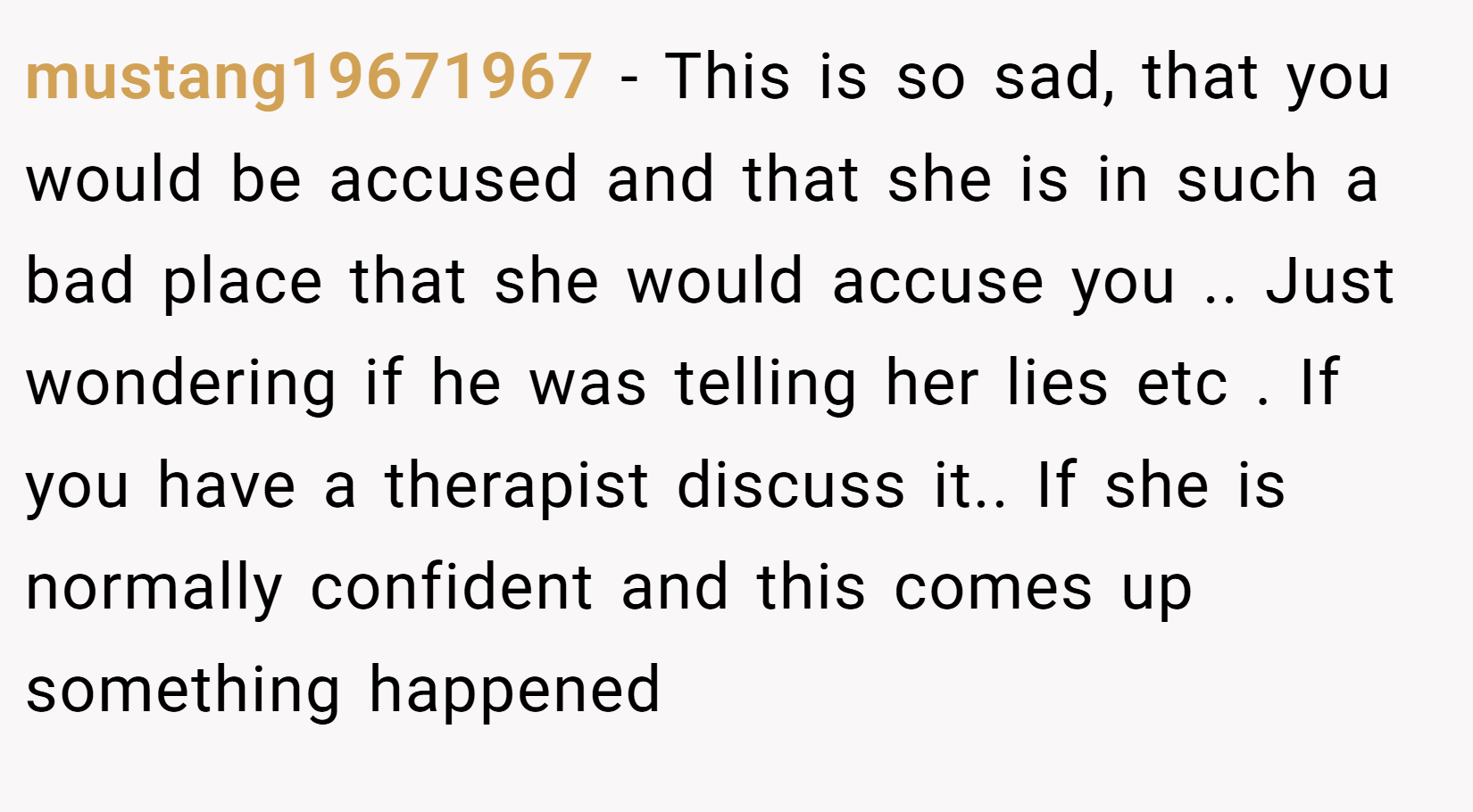 mustang19671967 − This is so sad, that you would be accused and that she is in such a bad place that she would accuse you .. Just wondering if he was telling her lies etc . If you have a therapist discuss it.. If she is normally confident and this comes up something happened