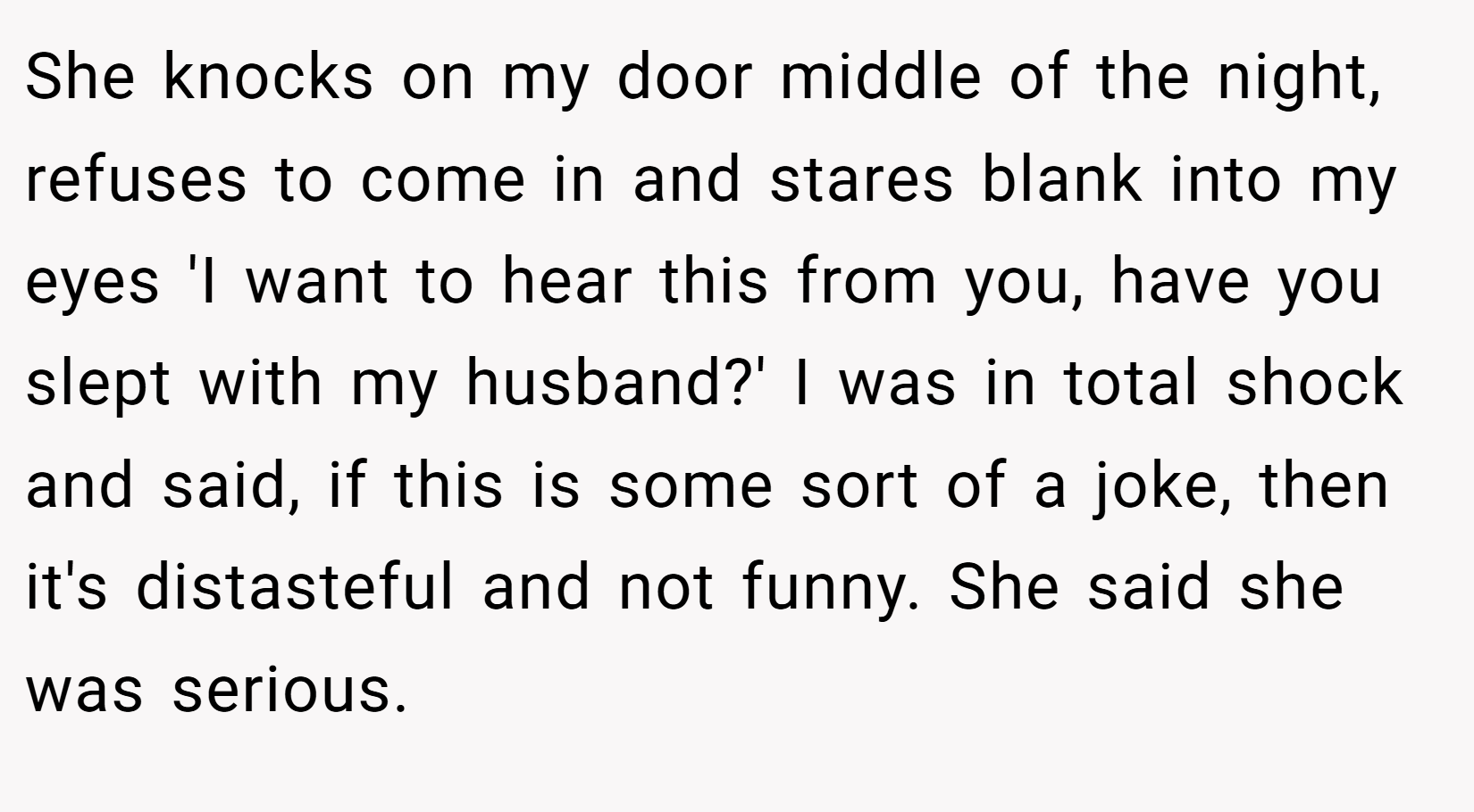 She knocks on my door middle of the night, refuses to come in and stares blank into my eyes 'I want to hear this from you, have you slept with my husband?' I was in total shock and said, if this is some sort of a joke, then it's distasteful and not funny. She said she was serious.