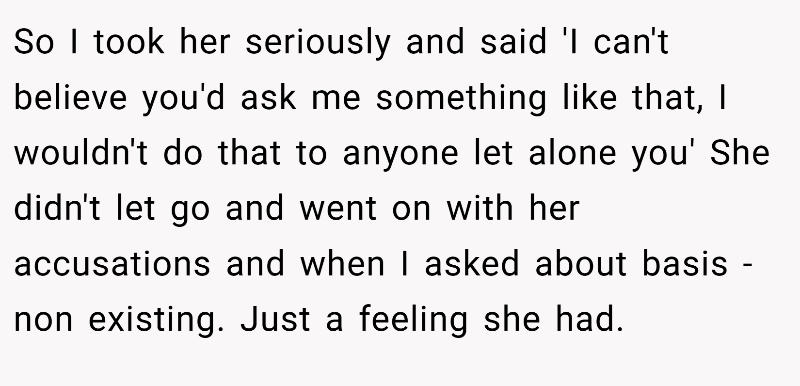 So I took her seriously and said 'I can't believe you'd ask me something like that, I wouldn't do that to anyone let alone you' She didn't let go and went on with her accusations and when I asked about basis - non existing. Just a feeling she had.