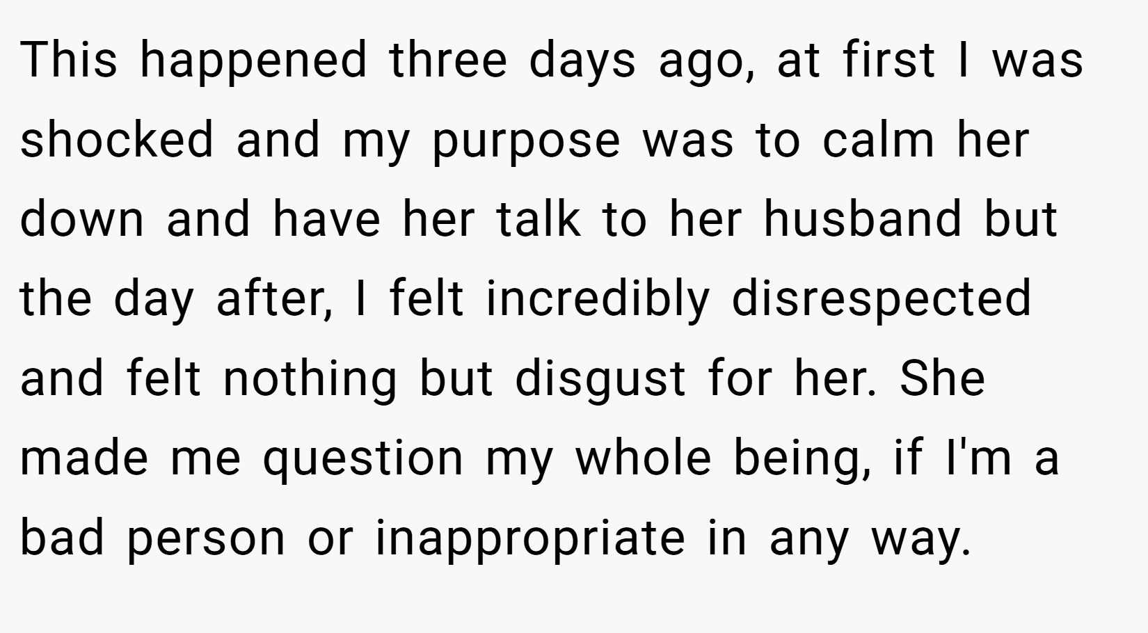 This happened three days ago, at first I was shocked and my purpose was to calm her down and have her talk to her husband but the day after, I felt incredibly disrespected and felt nothing but disgust for her. She made me question my whole being, if I'm a bad person or inappropriate in any way.