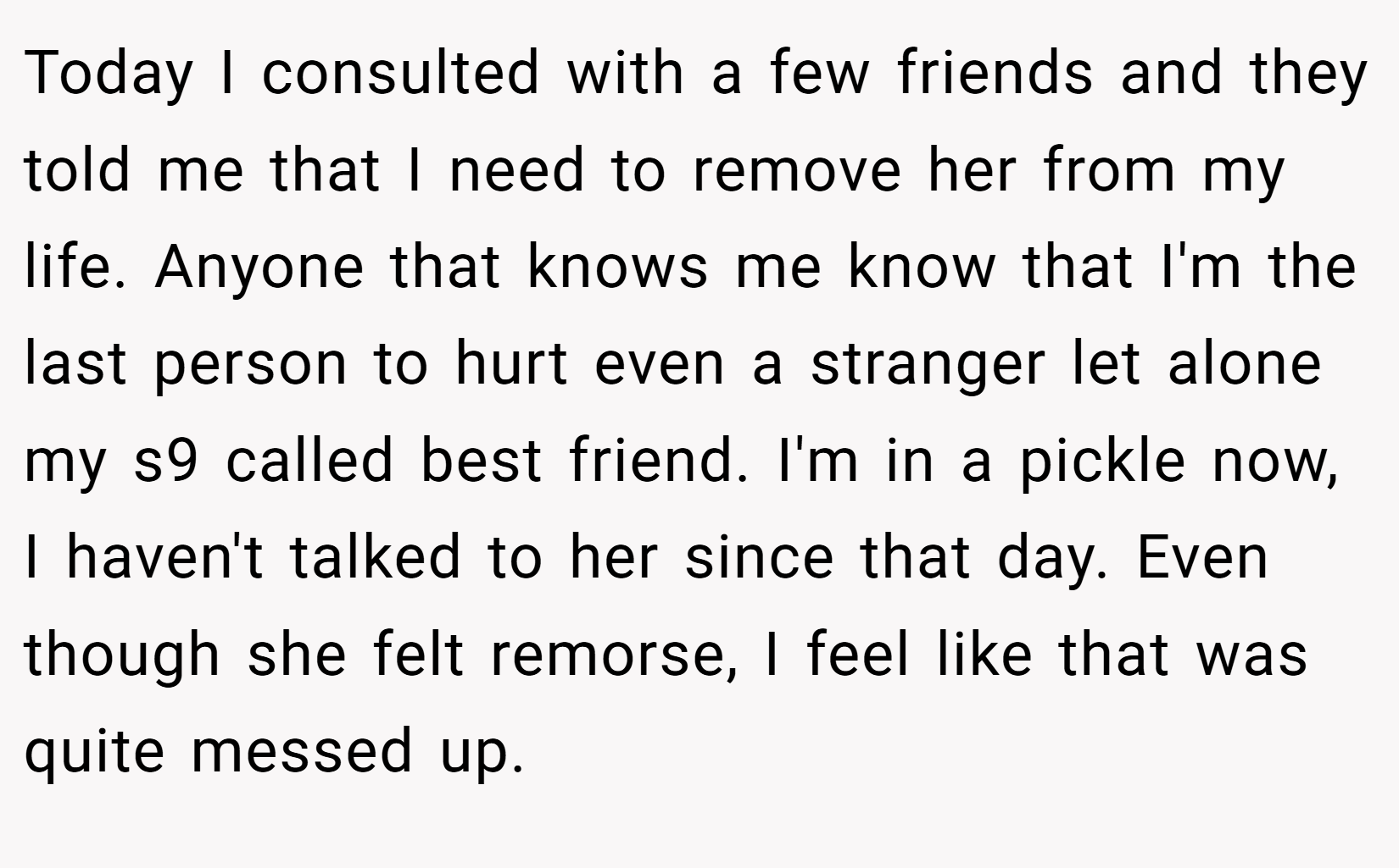 Today I consulted with a few friends and they told me that I need to remove her from my life. Anyone that knows me know that I'm the last person to hurt even a stranger let alone my s9 called best friend. I'm in a pickle now, I haven't talked to her since that day. Even though she felt remorse, I feel like that was quite messed up.