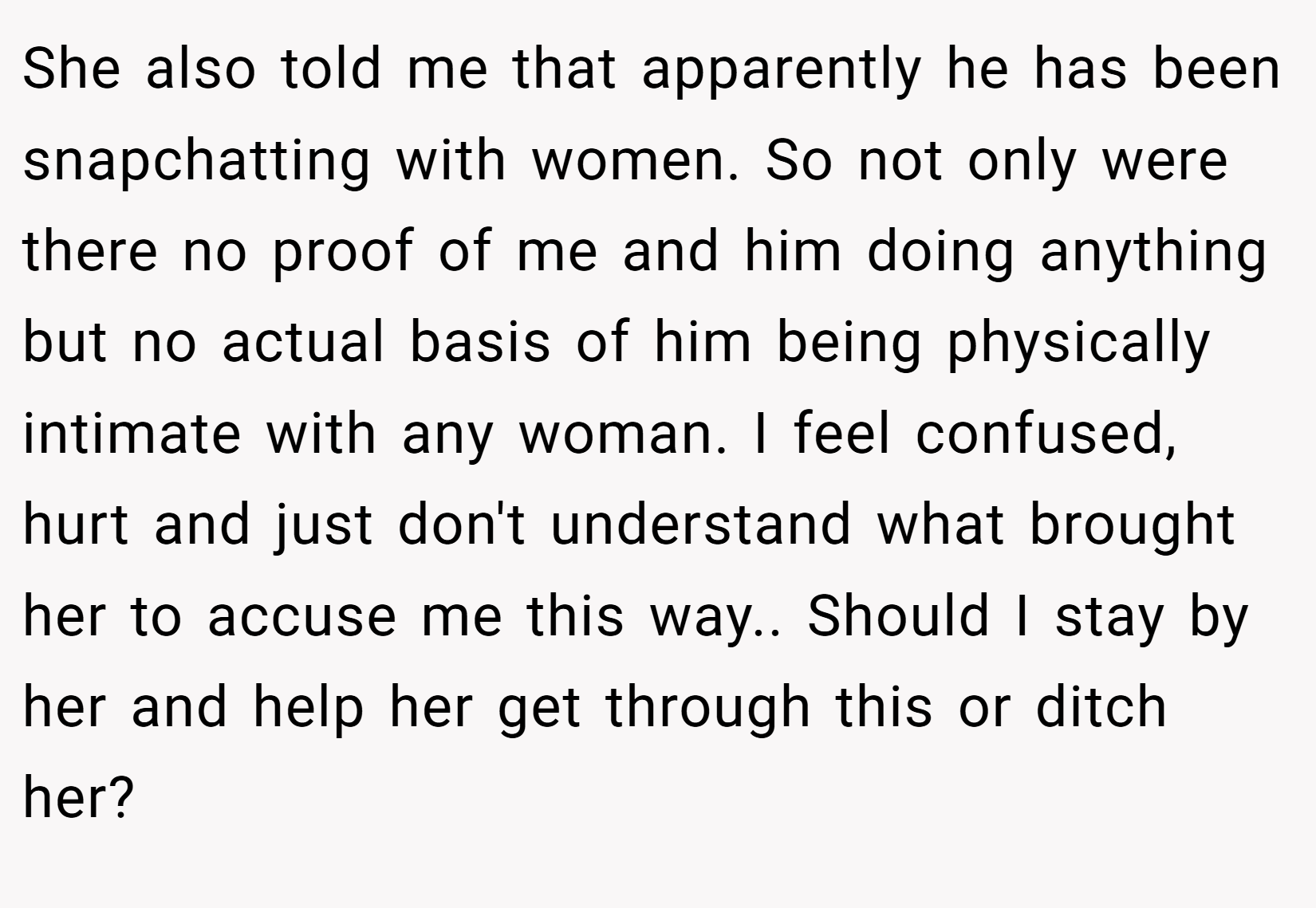 She also told me that apparently he has been snapchatting with women. So not only were there no proof of me and him doing anything but no actual basis of him being physically intimate with any woman. I feel confused, hurt and just don't understand what brought her to accuse me this way.. Should I stay by her and help her get through this or ditch her?