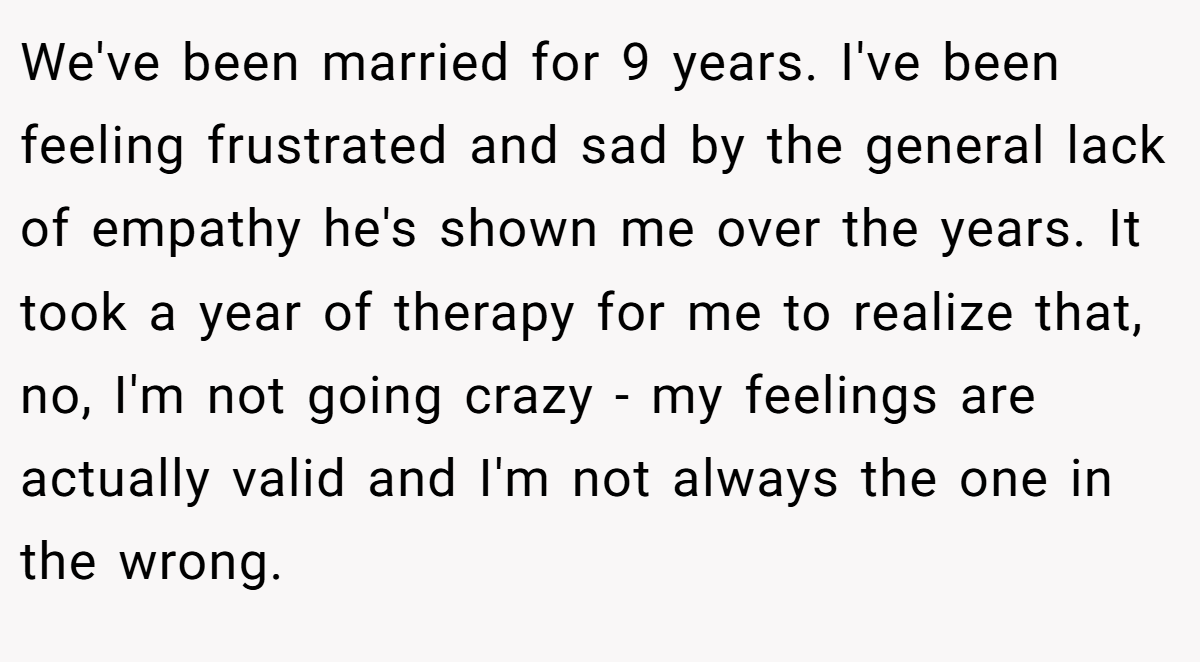 We've been married for 9 years. I've been feeling frustrated and sad by the general lack of empathy he's shown me over the years. It took a year of therapy for me to realize that, no, I'm not going crazy - my feelings are actually valid and I'm not always the one in the wrong.