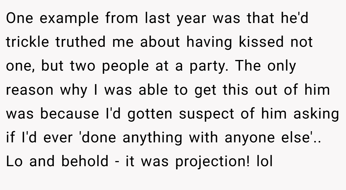 One example from last year was that he'd trickle truthed me about having kissed not one, but two people at a party. The only reason why I was able to get this out of him was because I'd gotten suspect of him asking if I'd ever 'done anything with anyone else'.. Lo and behold - it was projection! lol