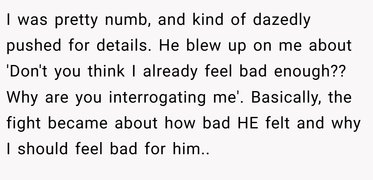 I was pretty numb, and kind of dazedly pushed for details. He blew up on me about 'Don't you think I already feel bad enough?? Why are you interrogating me'. Basically, the fight became about how bad HE felt and why I should feel bad for him..