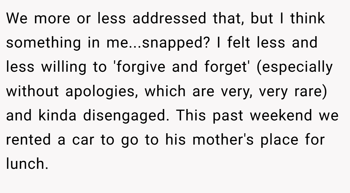 We more or less addressed that, but I think something in me...snapped? I felt less and less willing to 'forgive and forget' (especially without apologies, which are very, very rare) and kinda disengaged. This past weekend we rented a car to go to his mother's place for lunch.