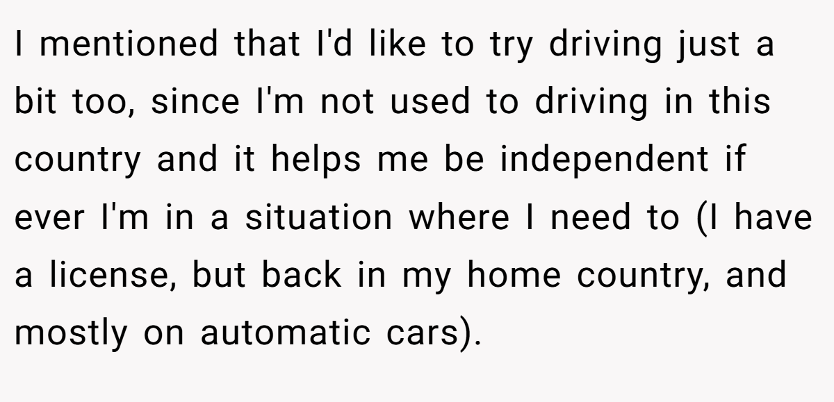 I mentioned that I'd like to try driving just a bit too, since I'm not used to driving in this country and it helps me be independent if ever I'm in a situation where I need to (I have a license, but back in my home country, and mostly on automatic cars).