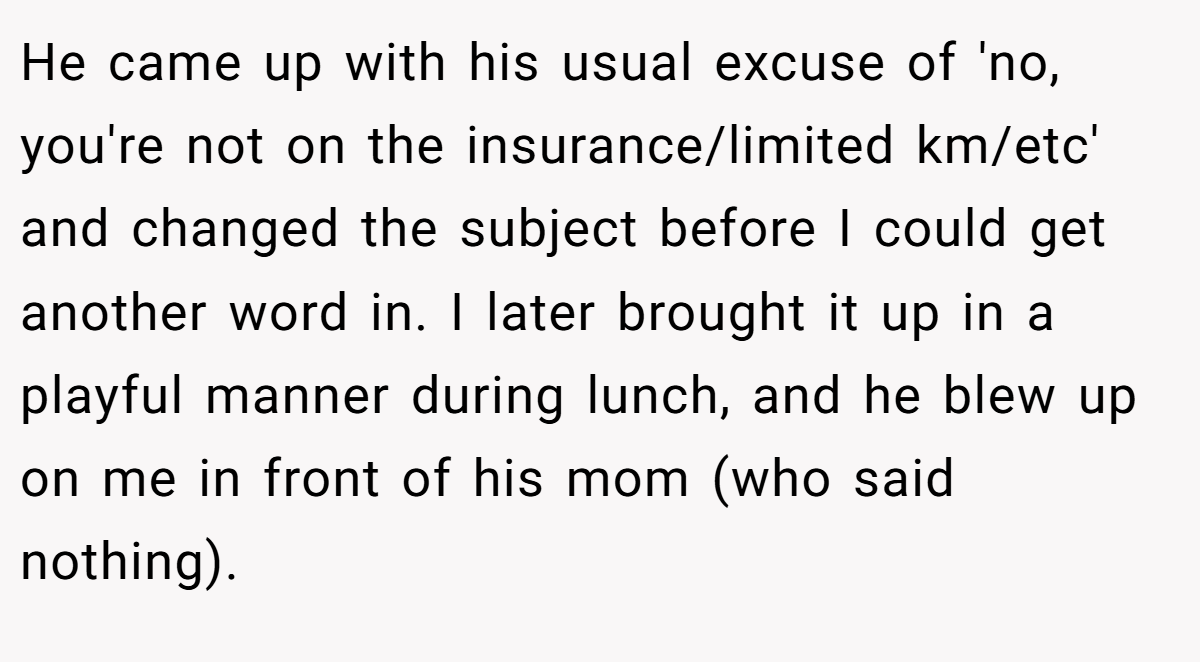 He came up with his usual excuse of 'no, you're not on the insurance/limited km/etc' and changed the subject before I could get another word in. I later brought it up in a playful manner during lunch, and he blew up on me in front of his mom (who said nothing).