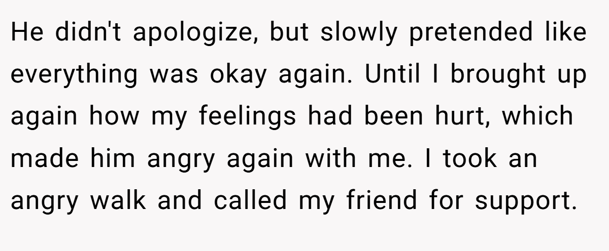 He didn't apologize, but slowly pretended like everything was okay again. Until I brought up again how my feelings had been hurt, which made him angry again with me. I took an angry walk and called my friend for support.