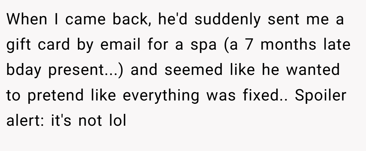 When I came back, he'd suddenly sent me a gift card by email for a spa (a 7 months late bday present...) and seemed like he wanted to pretend like everything was fixed.. Spoiler alert: it's not lol
