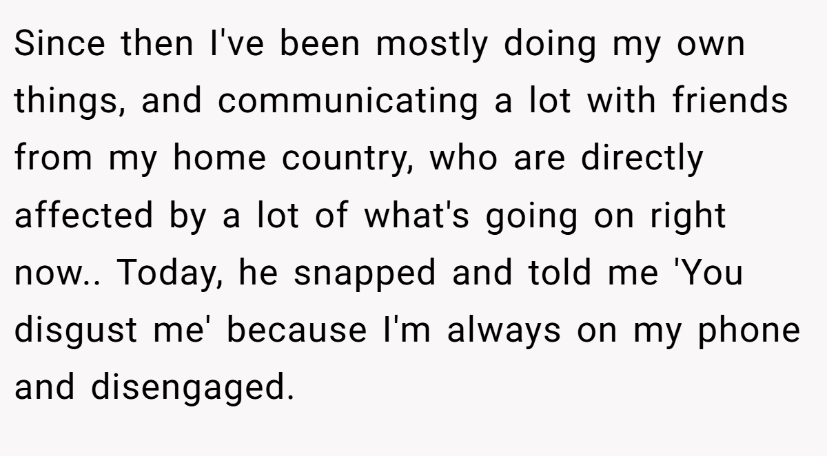 Since then I've been mostly doing my own things, and communicating a lot with friends from my home country, who are directly affected by a lot of what's going on right now.. Today, he snapped and told me 'You disgust me' because I'm always on my phone and disengaged.