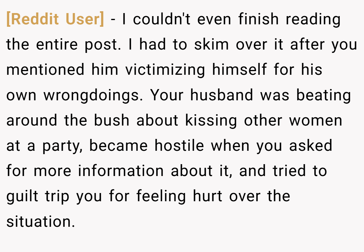 [Reddit User] − I couldn't even finish reading the entire post. I had to skim over it after you mentioned him victimizing himself for his own wrongdoings. Your husband was beating around the bush about kissing other women at a party, became hostile when you asked for more information about it, and tried to guilt trip you for feeling hurt over the situation.