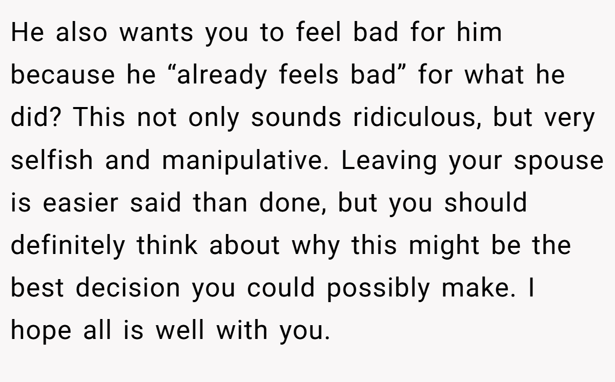 He also wants you to feel bad for him because he “already feels bad” for what he did? This not only sounds ridiculous, but very selfish and manipulative. Leaving your spouse is easier said than done, but you should definitely think about why this might be the best decision you could possibly make. I hope all is well with you.